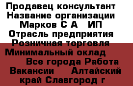 Продавец-консультант › Название организации ­ Марков С.А., ИП › Отрасль предприятия ­ Розничная торговля › Минимальный оклад ­ 11 000 - Все города Работа » Вакансии   . Алтайский край,Славгород г.